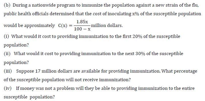 (b) During a nationwide program to immunize the population against a new strain of the flu,
public health officials determined that the cost of inoculating x% of the susceptible population
would be approximately C(x) :
1.85x
-million dollars.
100 – x
(i) What would it cost to providing immunization to the first 20% of the susceptible
population?
(ii) What would it cost to providing immunization to the next 30% of the susceptible
population?
(iii) Suppose 17 million dollars are available for providing immunization. What percentage
of the susceptible population will not receive immunization?
(iv) If money was not a problem will they be able to providing immunization to the entire
susceptible population?
