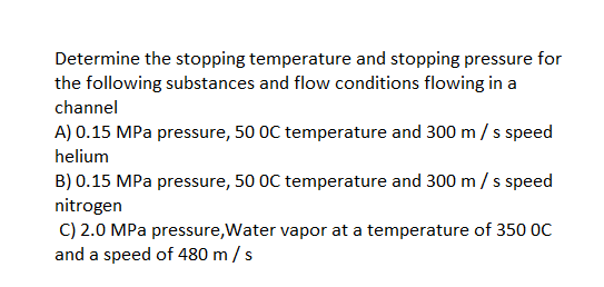 Determine the stopping temperature and stopping pressure for
the following substances and flow conditions flowing in a
channel
A) 0.15 MPa pressure, 50 OC temperature and 300 m/ s speed
helium
B) 0.15 MPa pressure, 50 0C temperature and 300 m / s speed
nitrogen
C) 2.0 MPa pressure,Water vapor at a temperature of 350 0C
and a speed of 480 m /s
