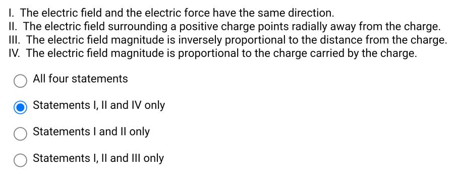 I. The electric field and the electric force have the same direction.
II. The electric field surrounding a positive charge points radially away from the charge.
III. The electric field magnitude is inversely proportional to the distance from the charge.
IV. The electric field magnitude is proportional to the charge carried by the charge.
All four statements
Statements I, Il and IV only
Statements I and II only
Statements I, Il and II only
