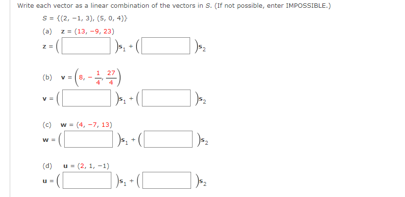Write each vector as a linear combination of the vectors in S. (If not possible, enter IMPOSSIBLE.)
S = {(2, -1, 3), (5, 0, 4)}
(a)
z = (13, -9, 23)
z =
1.
27
(b)
v =
8.
4
4
V =
1.
(c)
w = (4, -7, 13)
w =
+
(d)
u = (2, 1, -1)
u =
+
])-
