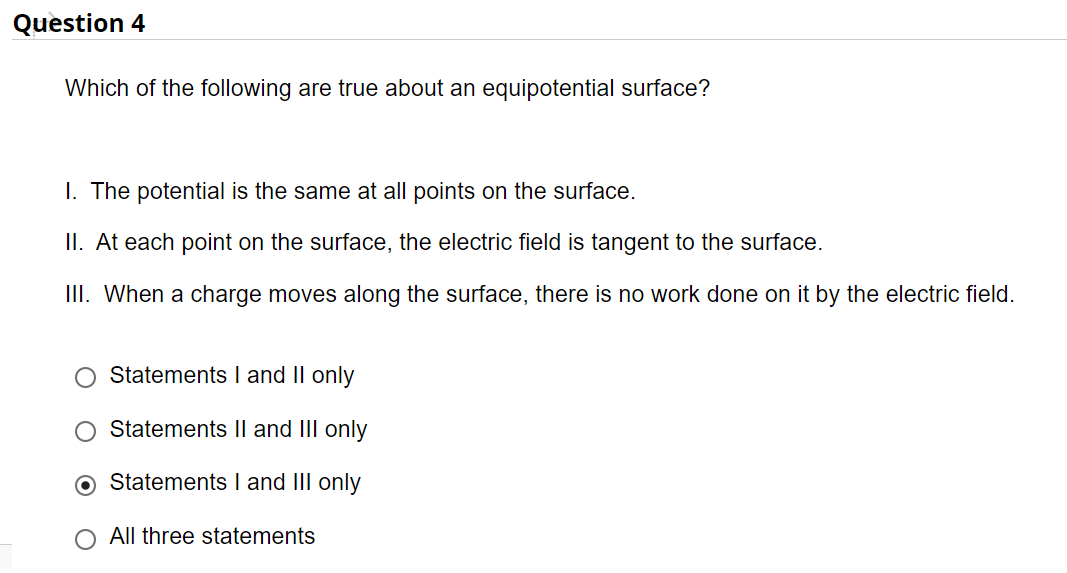 Question 4
Which of the following are true about an equipotential surface?
I. The potential is the same at all points on the surface.
II. At each point on the surface, the electric field is tangent to the surface.
II. When a charge moves along the surface, there is no work done on it by the electric field.
Statements I and II only
Statements Il and III only
Statements I and III only
All three statements
