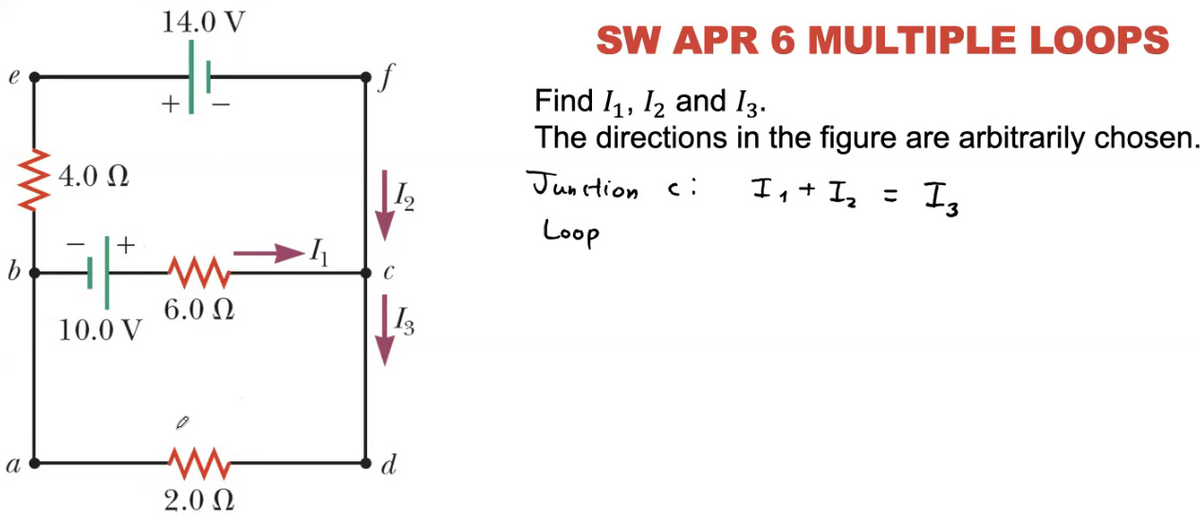 14.0 V
SW APR 6 MULTIPLE LOOPS
Find I, I2 and I3.
The directions in the figure are arbitrarily chosen.
4.0 N
Junction c:
I,+ I, = I,
Loop
C
6.0 N
10.0 V
а
d
2.0 N
