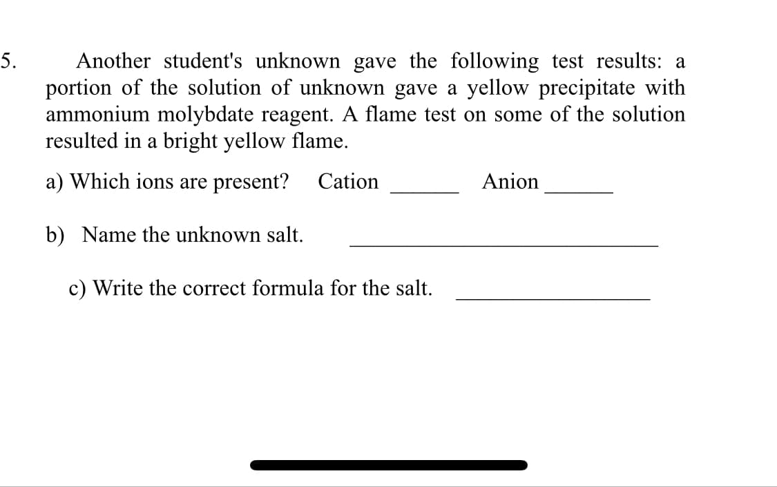 Another student's unknown gave the following test results: a
portion of the solution of unknown gave a yellow precipitate with
ammonium molybdate reagent. A flame test on some of the solution
resulted in a bright yellow flame.
5.
a) Which ions are present?
Cation
Anion
b) Name the unknown salt.
c) Write the correct formula for the salt.
