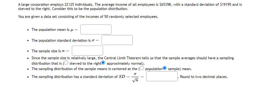A large corporation employs 22125 individuals. The average income of all employees is S65398, with a standard deviation of $19195 and is
skewed to the right. Consider this to be the population distribution.
You are given a data set consisting of the incomes of 50 randomly selected employees.
• The population mean is u
• The population standard deviation is o =
The sample size is
Since the sample size is relatively large, the Central Limit Theorem tells us that the sample averages should have a sampling
distribution that is (O skewed to the rightO approximately normal).
• The sampling distribution of the sample means is centered at the (O populationO sample) mean.
• The sampling distribution has a standard deviation of SD
Round to two decimal places.
