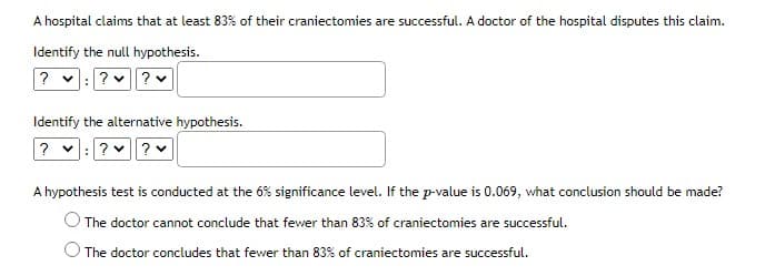 A hospital claims that at least 83% of their craniectomies are successful. A doctor of the hospital disputes this claim.
Identify the null hypothesis.
? v:?? v
Identify the alternative hypothesis.
? v:? ? v
A hypothesis test is conducted at the 6% significance level. If the p-value is 0.069, what conclusion should be made?
The doctor cannot conclude that fewer than 83% of craniectomies are successful.
The doctor concludes that fewer than 83% of craniectomies are successful.
