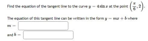 Find the equation of the tangent line to the curve y = 4 sin z at the point
The equation of this tangent line can be written in the form y = mz + b where
m =
and b
