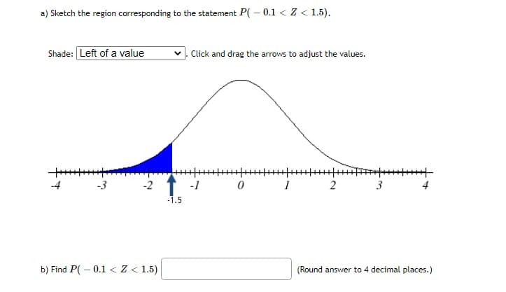 a) Sketch the region corresponding to the statement P( – 0.1 < Z < 1.5).
Shade: Left of a value
Click and drag the arrows to adjust the values.
-4
-3
-2 1 -1
2
3
4
-1.5
b) Find P( – 0.1 <Z < 1.5)
(Round answer to 4 decimal places.)
