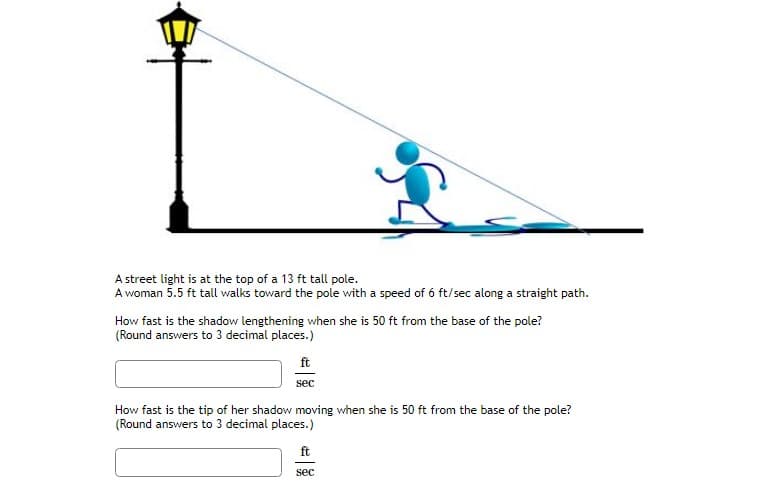 A street light is at the top of a 13 ft tall pole.
A woman 5.5 ft tall walks toward the pole with a speed of 6 ft/sec along a straight path.
How fast is the shadow lengthening when she is 50 ft from the base of the pole?
(Round answers to 3 decimal places.)
ft
sec
How fast is the tip of her shadow moving when she is 50 ft from the base of the pole?
(Round answers to 3 decimal places.)
ft
sec
