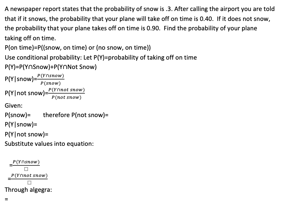 A newspaper report states that the probability of snow is .3. After calling the airport you are told
that if it snows, the probability that your plane will take off on time is 0.40. If it does not snow,
the probability that your plane takes off on time is 0.90. Find the probability of your plane
taking off on time.
