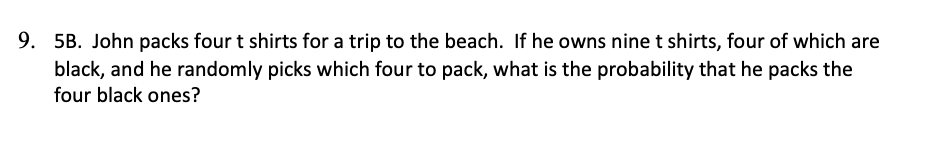 5B. John packs four t shirts for a trip to the beach. If he owns nine t shirts, four of which are
black, and he randomly picks which four to pack, what is the probability that he packs the
four black ones?
