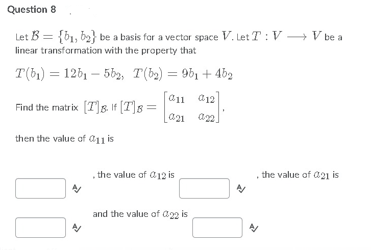 Question 8
Let B = {b1, b2} be a basis for a vector space V. Let T : V > V be a
linear transformation with the property that
T(b1)
12b1 – 5b2, T(b2) = 9b1 + 462
-
a11 a12
Find the matrix [T]&. If [T]g =
a21
then the value of @11 is
, the value of a12 is
, the value of a21 is
and the value of a22 is
