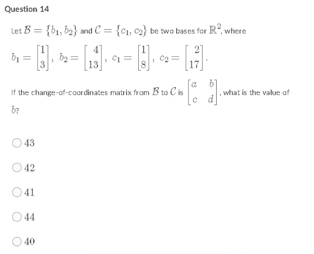 Question 14
Let B = {b1, b2} and C = {C1, c2} be two bases for R, where
[1
41
2
[1]
C2 =
8
b1
3
b2
> C1
13
17
a
If the change-of-caardinates matrix from B to C is
what is the value of
c d
b?
43
42
O 41
O 44
40
