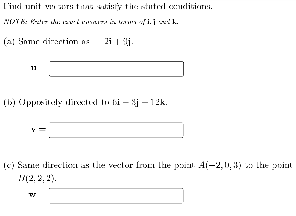 Find unit vectors that satisfy the stated conditions.
NOTE: Enter the exact answers in terms of i,j and k.
(a) Same direction as - 2i + 9j.
u =
(b) Oppositely directed to 6i – 3j + 12k.
v =
(c) Same direction as the vector from the point A(-2,0, 3) to the point
B(2, 2, 2).
w =
