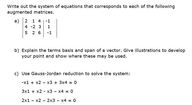 Write out the system of equations that corresponds to each of the following
augmented matrices.
a) 2
1 4 |-1
4 -2 3
5 2 6
-1
b) Explain the terms basis and span of a vector. Give illustrations to develop
your point and show where these may be used.
c) Use Gauss-Jordan reduction to solve the system:
-x1 + x2 - x3 + 3x4 = 0
3x1 + x2 - x3 - x4 = 0
2x1 - x2 - 2x3 - x4 = 0
