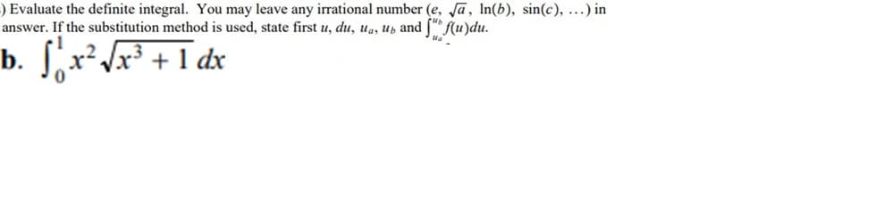 ) Evaluate the definite integral. You may leave any irrational number (e, Ja, In(b), sin(c), ...) in
answer. If the substitution method is used, state first u, du, ua, ub and [" f(u)du.
b.
Sx² Jx³ + 1 dx
