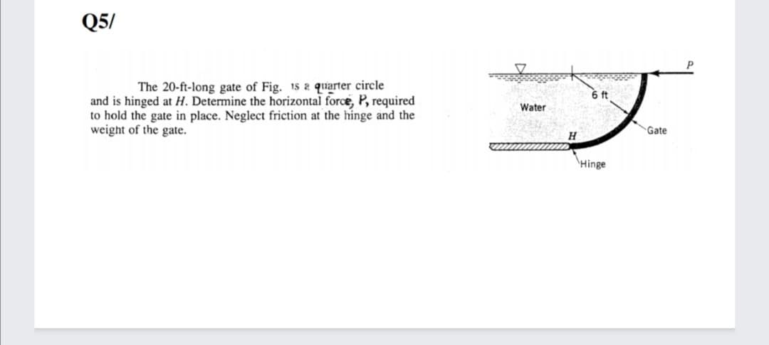 Q5/
The 20-ft-long gate of Fig. 1s a quarter circle
6 ft
and is hinged at H. Determine the horizontal force, P, required
to hold the gate in place. Neglect friction at the hinge and the
weight of the gate.
Water
Gate
H
\Hinge
