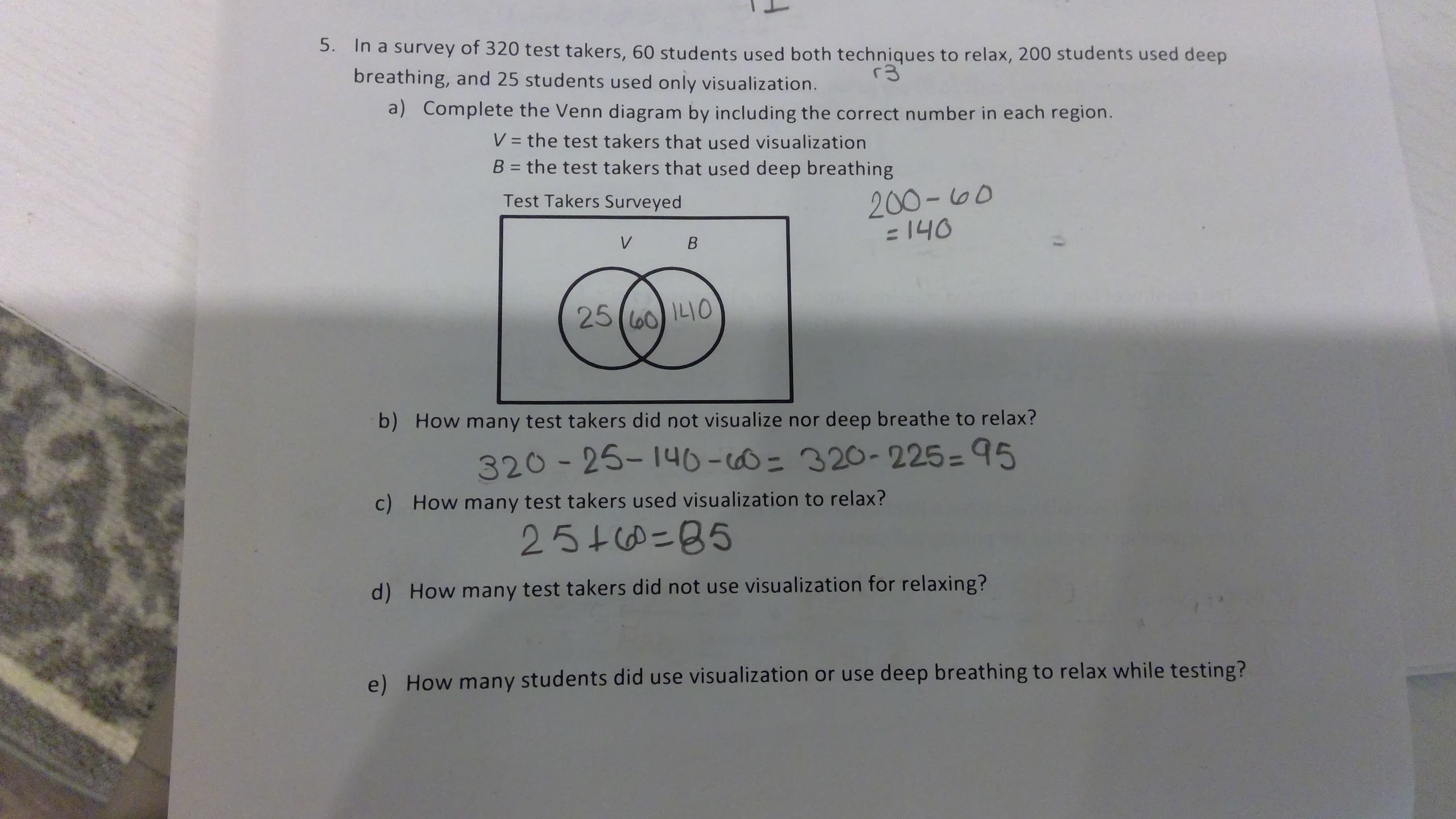 5. In a survey of 320 test takers, 60 students used both techniques to relax, 200 students used deep
breathing, and 25 students used only visualization.
r3
a) Complete the Venn diagram by including the correct number in each region.
- the test takers that used visualization
B = the test ta ke rs that used deep breathing
200-100
= 140
Test Takers Surveyed
V B
25(lo0 IL0
b) How many test takers did not visualize nor deep breathe to relax?
320-25-146-0- 320-2 25= 95
c) How many test takerss used visualization to relax?
2510-85
d) How many test takers did not use visualization for relaxing?
e) How many students did use visualization or use deep breathing to relax while testing?
