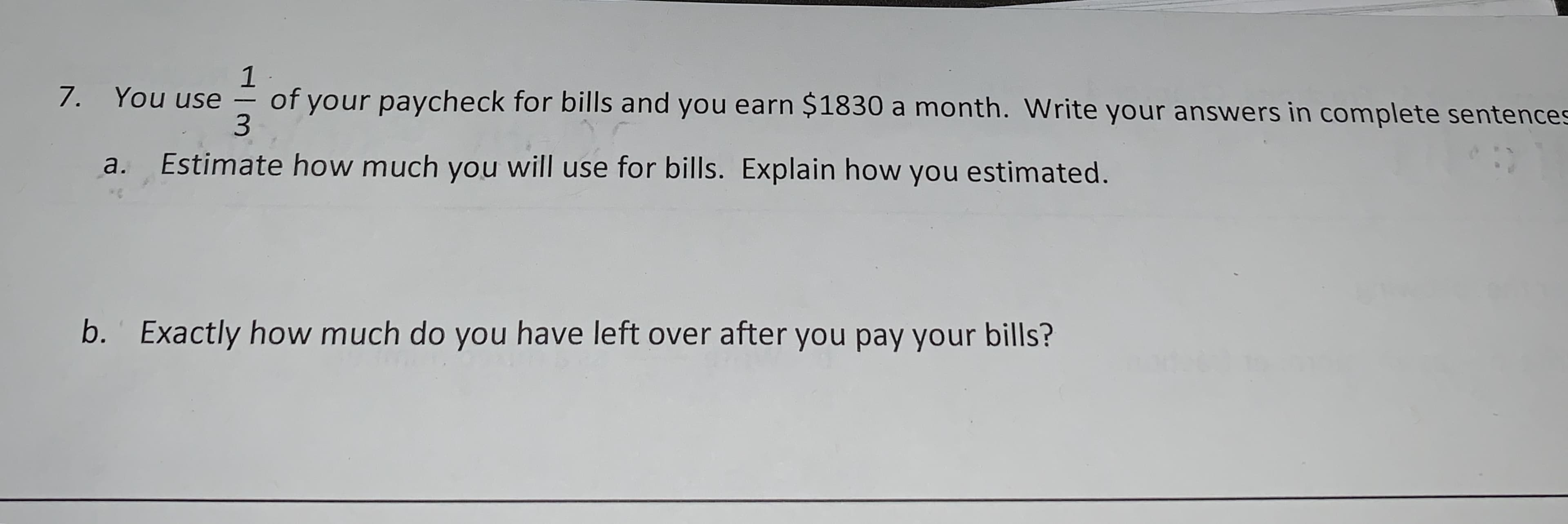 1
of your paycheck for bills and you earn $1830 a month. Write your answers in complete sentences
3
7. You use
Estimate how much you will use for bills. Explain how you estimated.
a.
*C
Exactly how much do you have left over after you pay your bills?
b.
