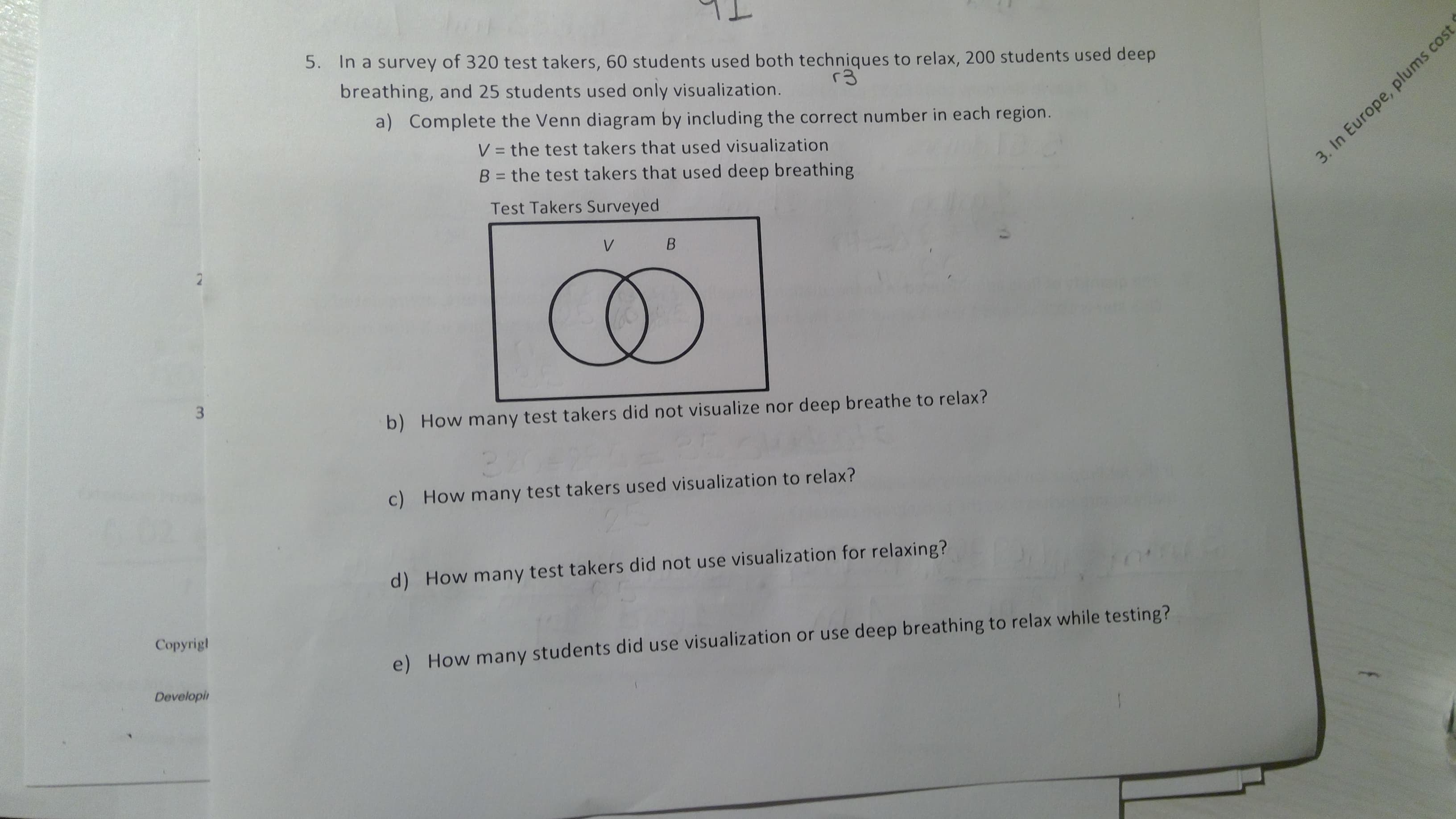 5.
In a survey of 320 test takers, 60 students used both techniques to relax, 200 students used deep
breathing, and 25 students used only visualization.
a) Complete the Venn diagram by including the correct number in each region.
V = the test takers that used visualization
B = the test takers that used deep breathing
Test Takers Surveyed
3. In Europe, plums cost
V
B
2
3
b) How many test takers did not visualize nor deep breathe to relax?
c)
How many test takers used visualization to relax?
d) How many test takers did not use visualization for relaxing?
Сopyrigl
e) How many students did use visualization or use deep breathing to relax while testing?
Developi
