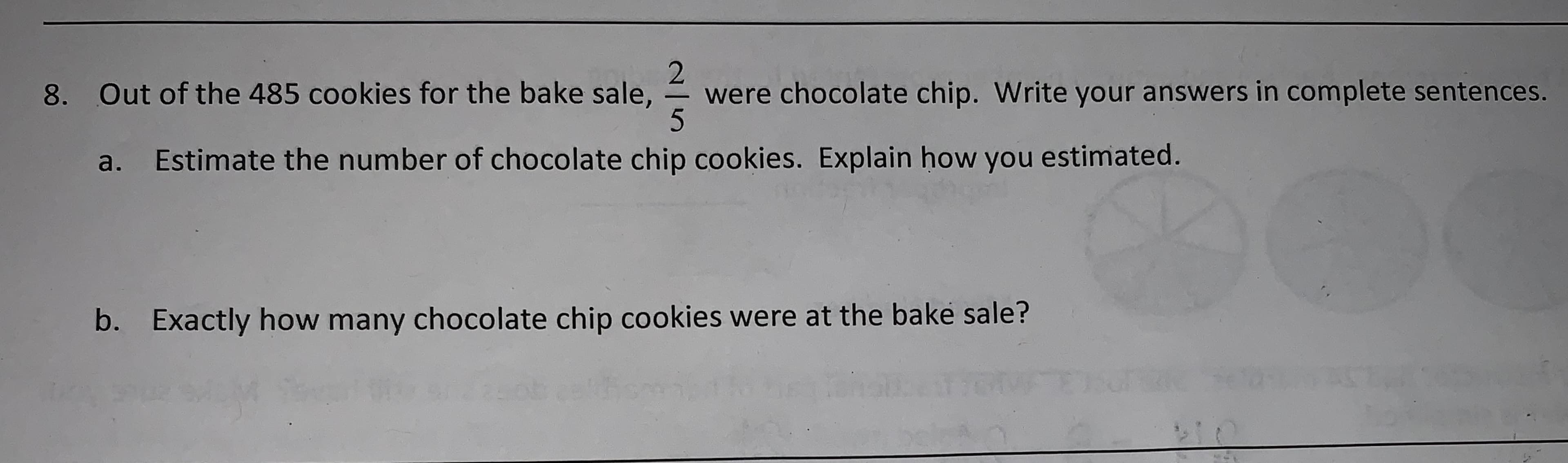 2
were chocolate chip. Write your answers in complete sentences.
$5
Out of the 485 cookies for the bake sale,
8.
Estimate the number of chocolate chip cookies. Explain how you estimated.
a.
b.
Exactly how many chocolate chip cookies were at the bake sale?
Cek?
