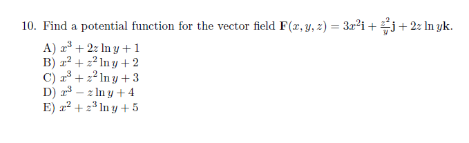 10. Find a potential function for the vector field F(x, y, z) = 3x²i+ j+2z ln yk.
%3D
A) x° + 2z In y +1
B) x² + 2² ln y +2
C) a³ + 2² In y + 3
D) a3 – z In y +4
E) x2 + 23 In y + 5
