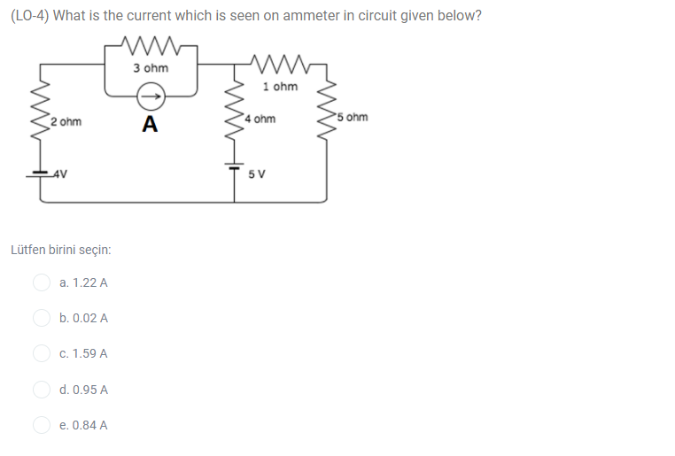 (LO-4) What is the current which is seen on ammeter in circuit given below?
3 ohm
1 ohm
2 ohm
A
°4 ohm
5 ohm
AV
5V
Lütfen birini seçin:
a. 1.22 A
b. 0.02 A
c. 1.59 A
d. 0.95 A
O e. 0.84 A

