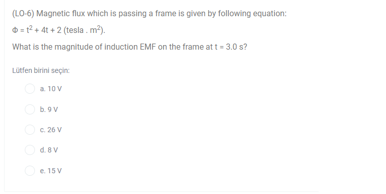 (LO-6) Magnetic flux which is passing a frame is given by following equation:
D = t? + 4t + 2 (tesla . m²).
What is the magnitude of induction EMF on the frame at t = 3.0 s?
Lütfen birini seçin:
a. 10 V
b. 9 V
c. 26 V
O d. 8 V
e. 15 V
O O O
