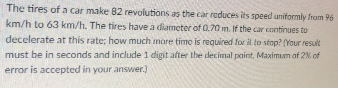 The tires of a car make 82 revolutions as the car reduces its speed uniformly from 96
km/h to 63 km/h. The tires have a diameter of 0.70 m. If the car continues to
decelerate at this rate; how much more time is required for it to stop? (Your result
must be in seconds and include 1 digit after the decimal point. Maximum of 2% of
error is accepted in your answer.)
