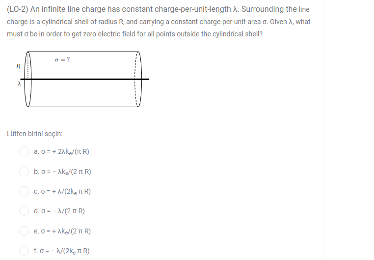 (LO-2) An infinite line charge has constant charge-per-unit-length A. Surrounding the line
charge is a cylindrical shell of radius R, and carrying a constant charge-per-unit-area o. Given A, what
must o be in order to get zero electric field for all points outside the cylindrical shell?
a = ?
Lütfen birini seçin:
a. o = + 21k/(T R)
b. σε - Ak/(2 π R)
O c. o = + /(2ke Tt R)
Οd. σε- /2 π .)
e. o = + Ake/(2 t R)
f. o = - /(2ke T R)
........

