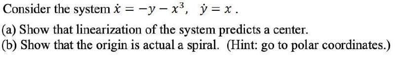 Consider the system i = -y - x*, y = x .
(a) Show that linearization of the system predicts a center.
(b) Show that the origin is actual a spiral. (Hint: go to polar coordinates.)
