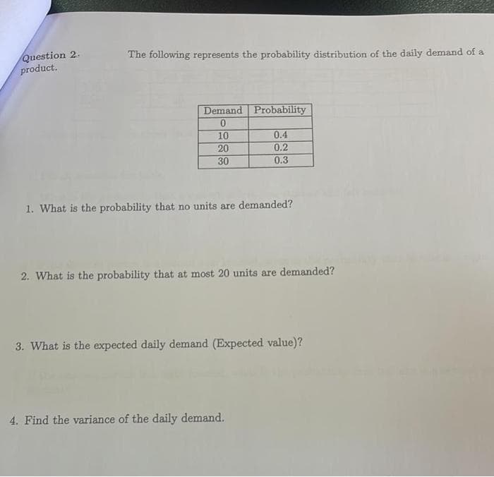 Question 2.
product.
The following represents the probability distribution of the daily demand of a
Demand Probability
0
10
20
30
0.4
0.2
0.3
1. What is the probability that no units are demanded?
2. What is the probability that at most 20 units are demanded?
3. What is the expected daily demand (Expected value)?
4. Find the variance of the daily demand.