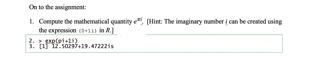 On to the assignment:
1. Compute the mathematical quantity eri. [Hint: The imaginary number i can be created using
the expression (0+11) in R.]
exp(pi+li)
2.
3. [1] 12.50297+19.47222is