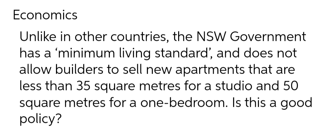 Economics
Unlike in other countries, the NSW Government
has a 'minimum living standard', and does not
allow builders to sell new apartments that are
less than 35 square metres for a studio and 50
square metres for a one-bedroom. Is this a good
policy?