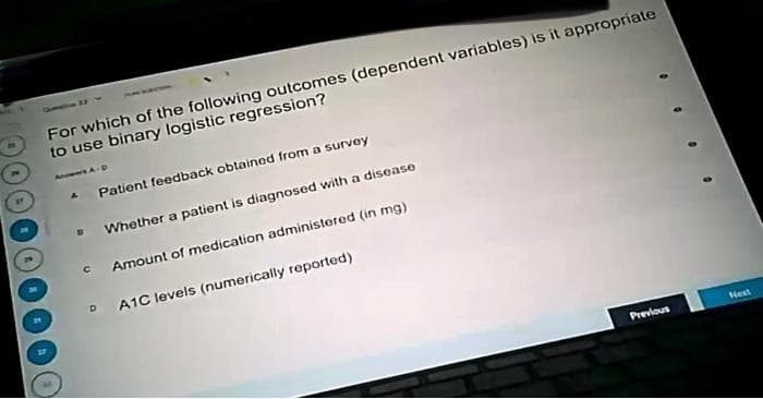 For which of the following outcomes (dependent variables) is it appropriate
to use binary logistic regression?
A
с
Patient feedback obtained from a survey
Whether a patient is diagnosed with a disease
Amount of medication administered (in mg)
DA1C levels (numerically reported)
Previous
Next