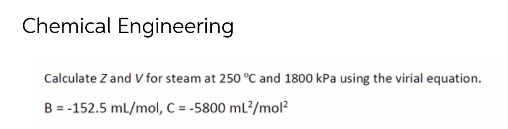 Chemical Engineering
Calculate Z and V for steam at 250 °C and 1800 kPa using the virial equation.
B = -152.5 mL/mol, C = -5800 mL²/mol²