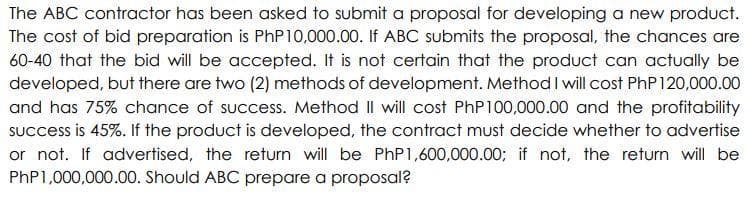 The ABC contractor has been asked to submit a proposal for developing a new product.
The cost of bid preparation is PhP 10,000.00. If ABC submits the proposal, the chances are
60-40 that the bid will be accepted. It is not certain that the product can actually be
developed, but there are two (2) methods of development. Method I will cost PhP 120,000.00
and has 75% chance of success. Method I will cost PhP100,000.00 and the profitability
success is 45%. If the product is developed, the contract must decide whether to advertise
or not. If advertised, the return will be PhP 1,600,000.00; if not, the return will be
PhP1,000,000.00. Should ABC prepare a proposal?
