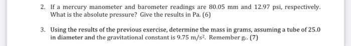 2. If a mercury manometer and barometer readings are 80.05 mm and 12.97 psi, respectively.
What is the absolute pressure? Give the results in Pa. (6)
3. Using the results of the previous exercise, determine the mass in grams, assuming a tube of 25.0
in diameter and the gravitational constant is 9.75 m/s². Remember ge. (7)