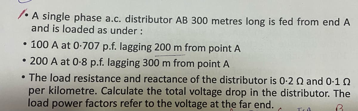 1• A single phase a.c. distributor AB 300 metres long is fed from end A
and is loaded as under :
• 100 A at 0-707 p.f. lagging 200 m from point A
• 200 A at 0-8 p.f. lagging 300 m from point A
The load resistance and reactance of the distributor is 0-2 Q and 0-10
per kilometre. Calculate the total voltage drop in the distributor. The
load power factors refer to the voltage at the far end.
