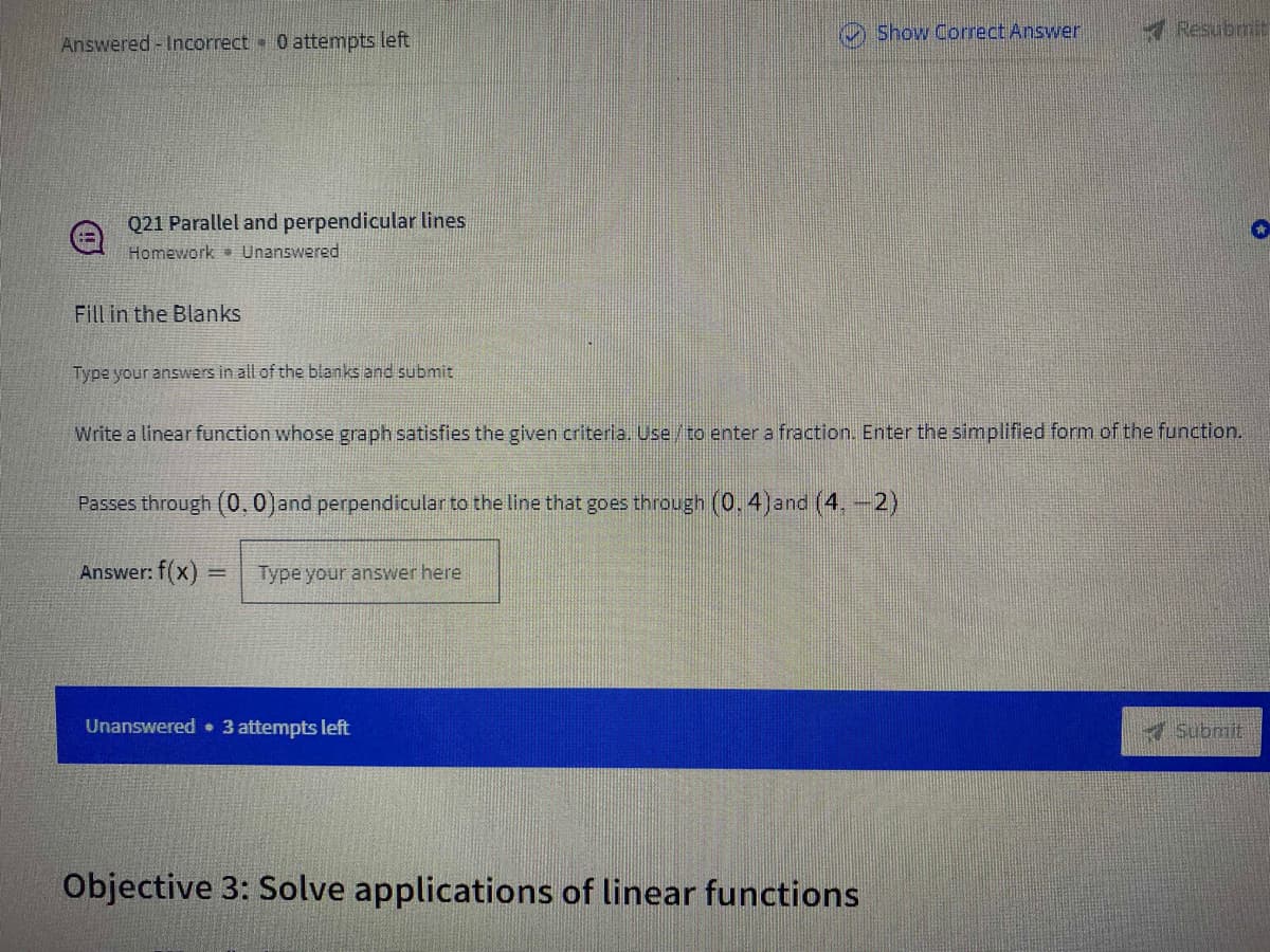 Show Correct Answer
Resubmit
Answered - Incorrect 0 attempts left
Q21 Parallel and perpendicular lines
Homework Unanswered
Fill in the Blanks
Type your answers in all of the blanks and submit
Write a linear function whose graph satisfies the given criteria. Use/to enter a fraction. Enter the simplified form of the function.
Passes through (0.0)and perpendicular to the line that goes through (0,4)and (4,-2)
Answer: f(x)
Type your answer here
Unanswered • 3 attempts left
Submit
Objective 3: Solve applications of linear functions
