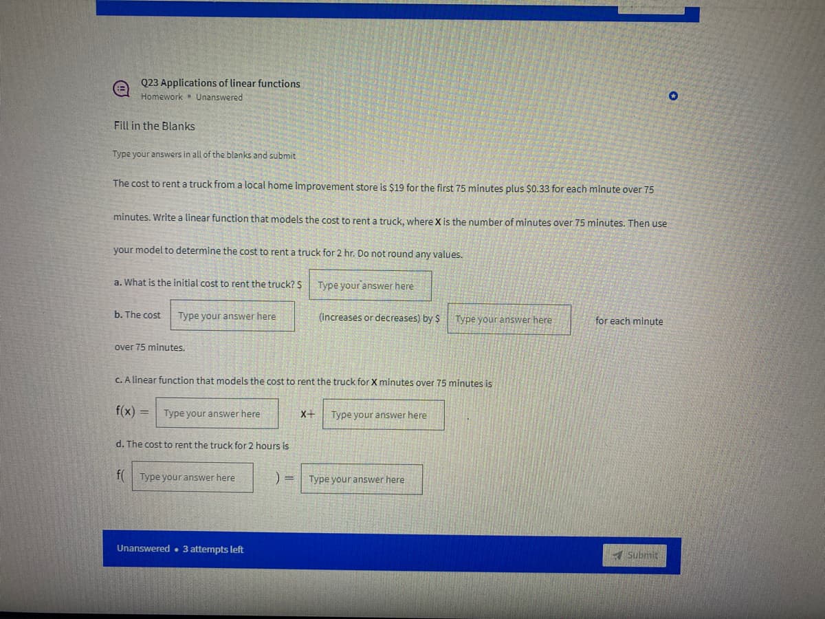 Q23 Applications of linear functions
Homework Unanswered
Fill in the Blanks
Type your answers in all of the blanks and submit
The cost to rent a truck from a local home improvement store is $19 for the first 75 minutes plus $0.33 for each minute over 75
minutes. Write a linear function that models the cost to rent a truck, where X is the number of minutes over 75 minutes. Then use
your model to determine the cost to rent a truck for 2 hr. Do not round any values.
a. What is the initial cost to rent the truck? S
Type your answer here
b. The cost
Type your answer here
(increases or decreases) by $
Type your answer here
for each minute
over 75 minutes.
C. A linear function that models the cost to rent the truck for X minutes over 75 minutes is
f(x) =
Type your answer here
X+
Type your answer here
d. The cost to rent the truck for 2 hours is
f(
Type your answer here
Type your answer here
Unanswered• 3 attempts left
A Submit
