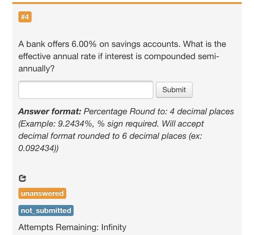 # 4
A bank offers 6.00% on savings accounts. What is the
effective annual rate if interest is compounded semi-
annually?
Submit
Answer format: Percentage Round to: 4 decimal places
(Example: 9.2434%, % sign required. Will accept
decimal format rounded to 6 decimal places (ex:
0.092434))
unanswered
not_submitted
Attempts Remaining: Infinity
