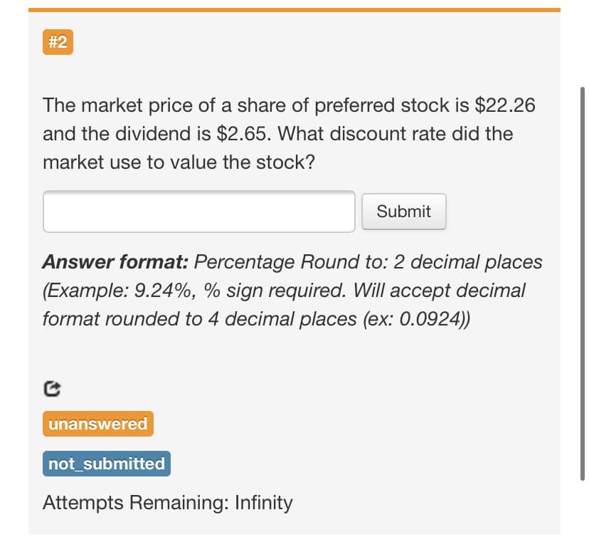 #2
The market price of a share of preferred stock is $22.26
and the dividend is $2.65. What discount rate did the
market use to value the stock?
Submit
Answer format: Percentage Round to: 2 decimal places
(Example: 9.24%, % sign required. Will accept decimal
format rounded to 4 decimal places (ex: 0.0924))
unanswered
not_submitted
Attempts Remaining: Infinity
%23
