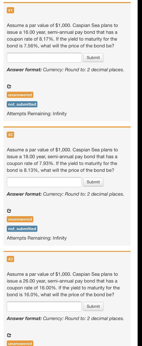 # 1
Assume a par value of $1,000. Caspian Sea plans to
issue a 16.00 year, semi-annual pay bond that has a
coupon rate of 8.17%. If the yield to maturity for the
bond is 7.56%, what will the price of the bond be?
Submit
Answer format: Currency: Round to: 2 decimal places.
unanswered
not_submitted
Attempts Remaining: Infinity
#2
Assume a par value of $1,000. Caspian Sea plans to
issue a 18.00 year, semi-annual pay bond that has a
coupon rate of 7.93%. If the yield to maturity for the
bond is 8.13%, what will the price of the bond be?
Submit
Answer format: Currency: Round to: 2 decimal places.
unanswered
not submitted
Attempts Remaining: Infinity
# 3
Assume a par value of $1,000. Caspian Sea plans to
issue a 26.00 year, semi-annual pay bond that has a
coupon rate of 16.00%. If the yield to maturity for the
bond is 16.0%, what will the price of the bond be?
Submit
Answer format: Currency: Round to: 2 decimal places.
unanswered
