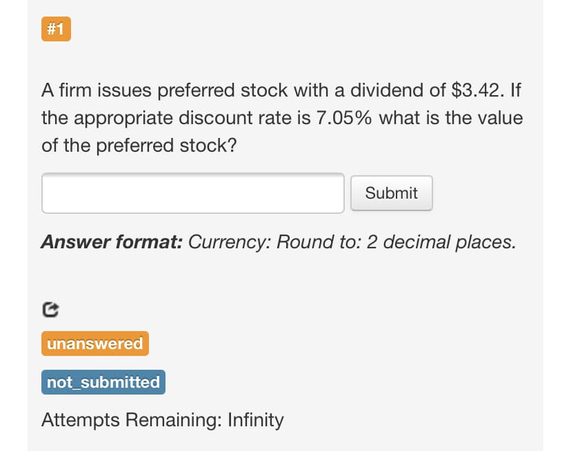 # 1
A firm issues preferred stock with a dividend of $3.42. If
the appropriate discount rate is 7.05% what is the value
of the preferred stock?
Submit
Answer format: Currency: Round to: 2 decimal places.
unanswered
not_submitted
Attempts Remaining: Infinity
%23
