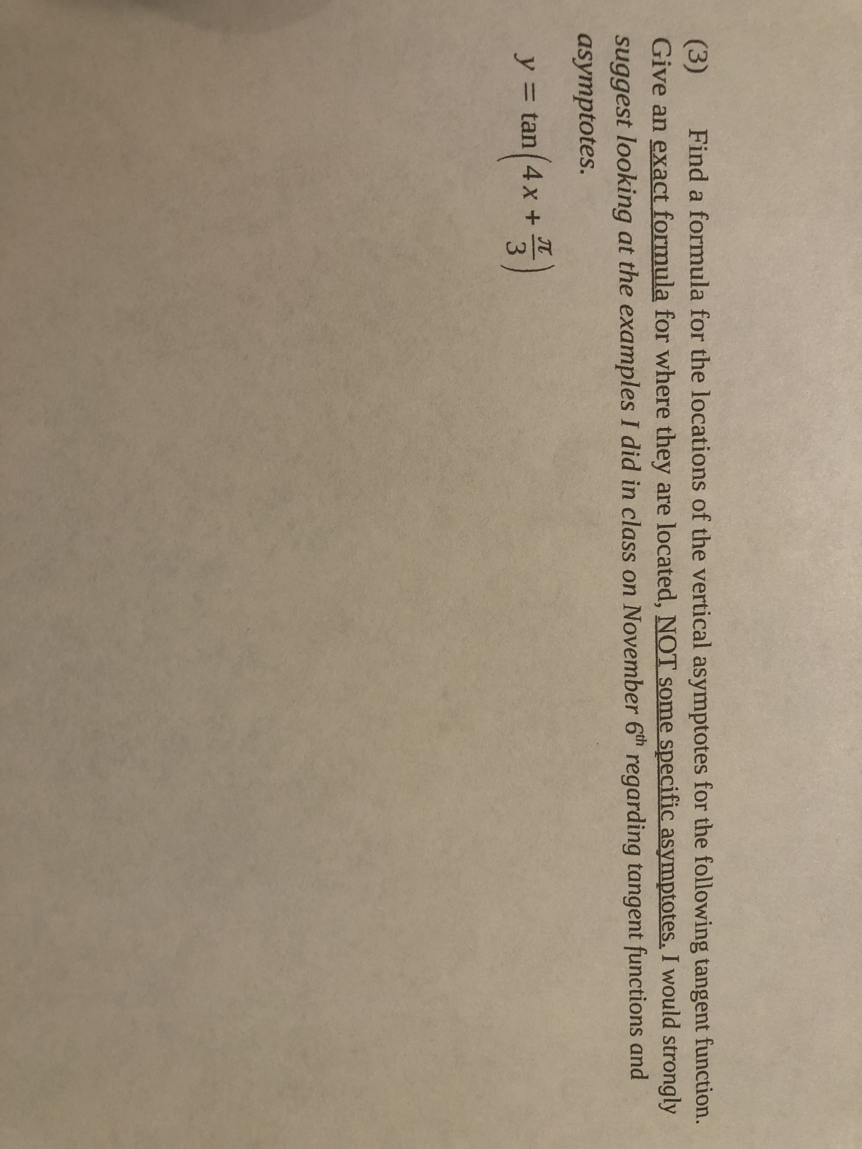 1/3
Find a formula for the locations of the vertical asymptotes for the following tangent function.
(3)
Give an exact formula for where they are located, NOT some specific asymptotes. I would strongly
suggest looking at the examples I did in class on November 6th regarding tangent functions and
asymptotes.
(4x+
y = tan|
