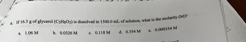 Ca
If 16.3 g of glycerol (C3H8O3) is dissolved in 1500.0 mL of solution, what is the molarity (M)?
6.
a. 1.06 M
e. 0.000354 M
b. 0.0326 M
c. 0.118 M
d. 0.354 M
mo?