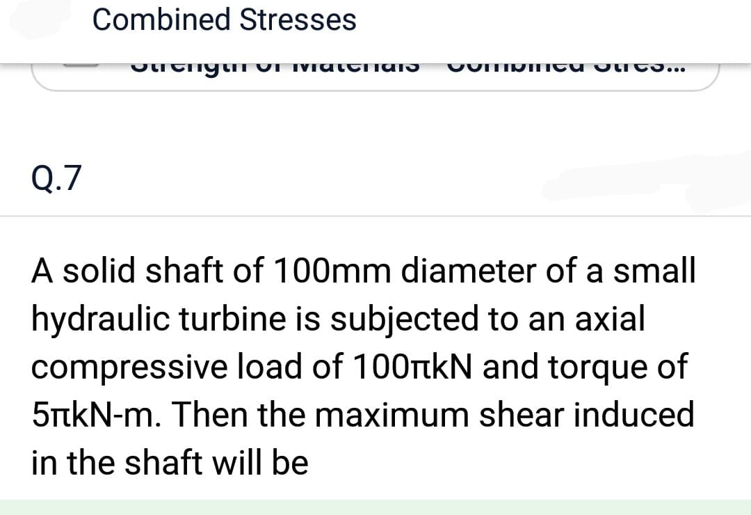 Q.7
Combined Stresses
Strength of Matthias Comme les...
A solid shaft of 100mm diameter of a small
hydraulic turbine is subjected to an axial
compressive load of 100 kN and torque of
5+kN-m. Then the maximum shear induced
in the shaft will be