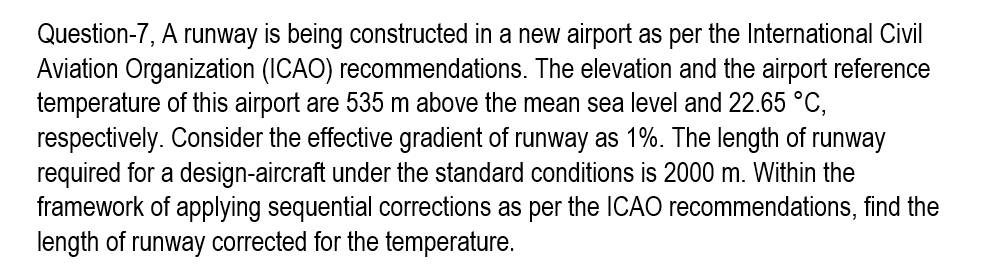Question-7, A runway is being constructed in a new airport as per the International Civil
Aviation Organization (ICAO) recommendations. The elevation and the airport reference
temperature of this airport are 535 m above the mean sea level and 22.65 °C,
respectively. Consider the effective gradient of runway as 1%. The length of runway
required for a design-aircraft under the standard conditions is 2000 m. Within the
framework of applying sequential corrections as per the ICAO recommendations, find the
length of runway corrected for the temperature.