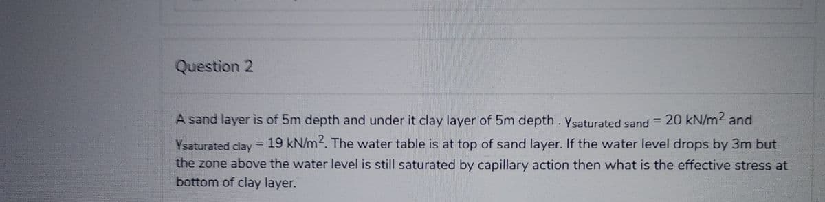 Question 2
A sand layer is of 5m depth and under it clay layer of 5m depth. Ysaturated sand = 20 kN/m² and
Ysaturated clay
19 kN/m2. The water table is at top of sand layer. If the water level drops by 3m but
the zone above the water level is still saturated by capillary action then what is the effective stress at
bottom of clay layer.