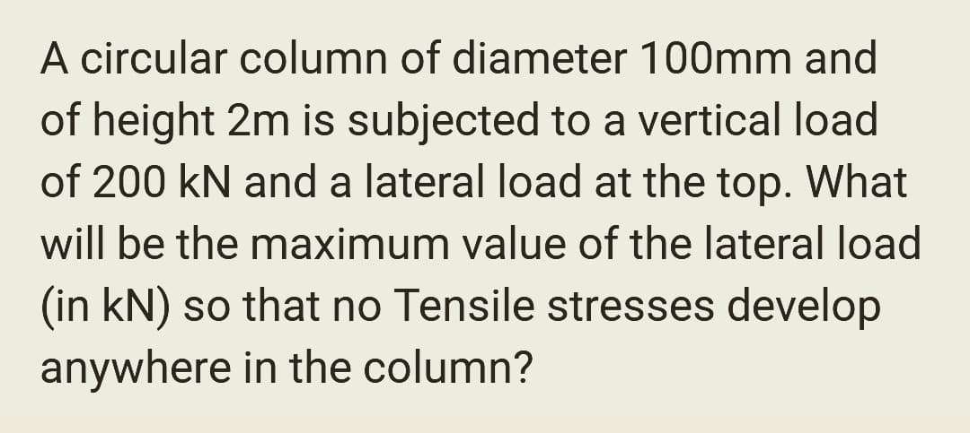 A circular column of diameter 100mm and
of height 2m is subjected to a vertical load
of 200 kN and a lateral load at the top. What
will be the maximum value of the lateral load
(in kN) so that no Tensile stresses develop
anywhere in the column?